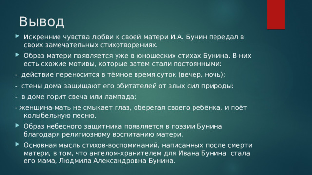Вывод Искренние чувства любви к своей матери И.А. Бунин передал в своих замечательных стихотворениях. Образ матери появляется уже в юношеских стихах Бунина. В них есть схожие мотивы, которые затем стали постоянными: - действие переносится в тёмное время суток (вечер, ночь); - стены дома защищают его обитателей от злых сил природы; - в доме горит свеча или лампада; - женщина-мать не смыкает глаз, оберегая своего ребёнка, и поёт колыбельную песню. Образ небесного защитника появляется в поэзии Бунина благодаря религиозному воспитанию матери. Основная мысль стихов-воспоминаний, написанных после смерти матери, в том, что ангелом-хранителем для Ивана Бунина стала его мама, Людмила Александровна Бунина. 