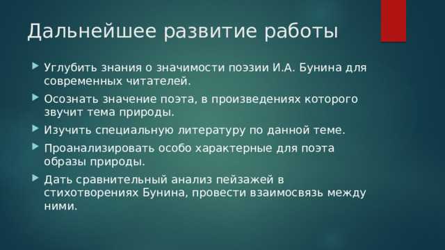 Дальнейшее развитие работы Углубить знания о значимости поэзии И.А. Бунина для современных читателей. Осознать значение поэта, в произведениях которого звучит тема природы. Изучить специальную литературу по данной теме. Проанализировать особо характерные для поэта образы природы. Дать сравнительный анализ пейзажей в стихотворениях Бунина, провести взаимосвязь между ними. 