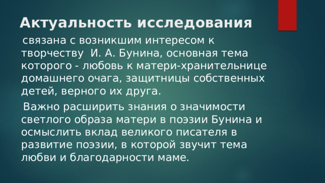 Актуальность исследования   связана с возникшим интересом к творчеству И. А. Бунина, основная тема которого - любовь к матери-хранительнице домашнего очага, защитницы собственных детей, верного их друга.  Важно расширить знания о значимости светлого образа матери в поэзии Бунина и осмыслить вклад великого писателя в развитие поэзии, в которой звучит тема любви и благодарности маме. 