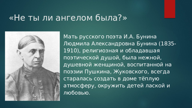 «Не ты ли ангелом была?»   Мать русского поэта И.А. Бунина Людмила Александровна Бунина (1835-1910), религиозная и обладавшая поэтической душой, была нежной, душевной женщиной, воспитанной на поэзии Пушкина, Жуковского, всегда старалась создать в доме тёплую атмосферу, окружить детей лаской и любовью. 