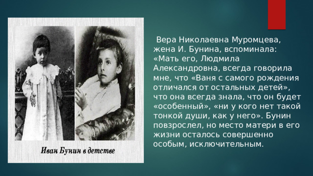  Вера Николаевна Муромцева, жена И. Бунина, вспоминала: «Мать его, Людмила Александровна, всегда говорила мне, что «Ваня с самого рождения отличался от остальных детей», что она всегда знала, что он будет «особенный», «ни у кого нет такой тонкой души, как у него». Бунин повзрослел, но место матери в его жизни осталось совершенно особым, исключительным. 