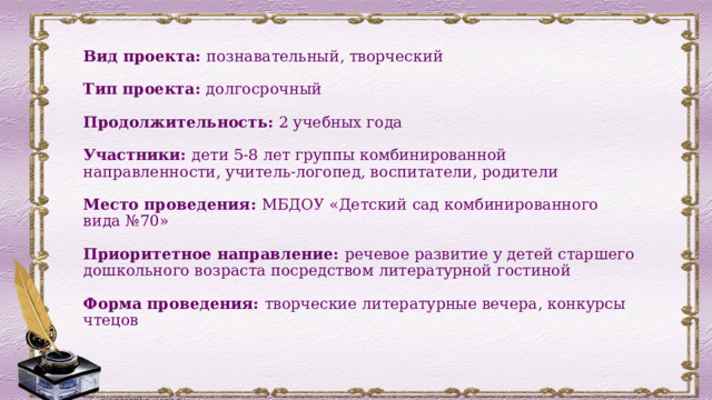 Вид проекта: познавательный, творческий   Тип проекта: долгосрочный   Продолжительность: 2 учебных года   Участники: дети 5-8 лет группы комбинированной направленности, учитель-логопед, воспитатели, родители   Место проведения: МБДОУ «Детский сад комбинированного вида №70»   Приоритетное направление: речевое развитие у детей старшего дошкольного возраста посредством литературной гостиной   Форма проведения: творческие литературные вечера, конкурсы чтецов 