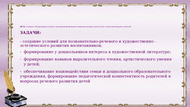        ЦЕЛЬ: Создание «Литературной гостиной» как инновационной формы   повышения интереса детей к книге, становление будущих читателей   ЗАДАЧИ:  - с оздание условий для познавательно-речевого и художественно - эстетического развития воспитанников; формирование у дошкольников интереса к художественной литературе; ф ормирование навыков выразительного чтения, артистического умения у детей; - обеспечивание взаимодействия семьи и дошкольного образовательного учреждения, формирование педагогической компетентность родителей в вопросах речевого развития детей   