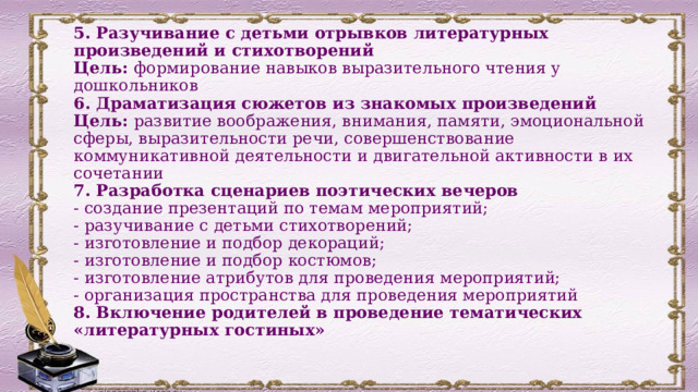 5. Разучивание с детьми отрывков литературных произведений и стихотворений  Цель: формирование навыков выразительного чтения у дошкольников  6. Драматизация сюжетов из знакомых произведений  Цель: развитие воображения, внимания, памяти, эмоциональной сферы, выразительности речи, совершенствование коммуникативной деятельности и двигательной активности в их сочетании  7. Разработка сценариев поэтических вечеров  - создание презентаций по темам мероприятий;  - разучивание с детьми стихотворений;  - изготовление и подбор декораций;  - изготовление и подбор костюмов;  - изготовление атрибутов для проведения мероприятий;  - организация пространства для проведения мероприятий  8. Включение родителей в проведение тематических «литературных гостиных»   