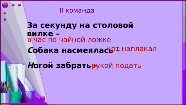  II команда     За секунду на столовой вилке –   С обака насмеялась –   Н огой забрать -      в час по чайной ложке кот наплакал рукой подать   