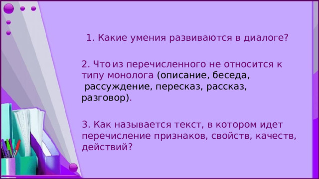 1. Какие умения развиваются в диалоге? 2. Что  из перечисленного не относится к типу монолога (описание, беседа,  рассуждение, пересказ, рассказ, разговор) . 3. Как нaзывается текст, в котором идет перечисление признaков, свойств, качеств, действий? 