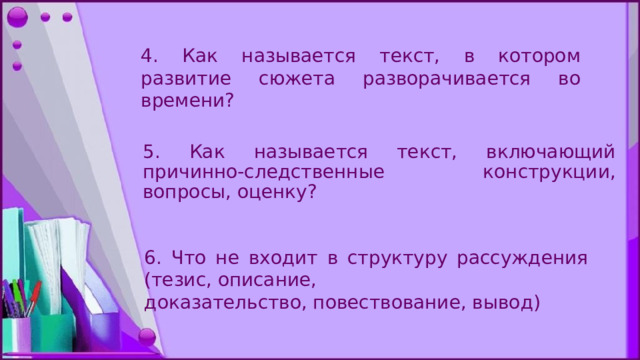 4. Как называется текст, в котором развитие сюжета разворачивается во времени? 5. Как называется текст, включающий причинно-следственные конструкции, вопросы, оценку? 6. Что не входит в структуру рассуждения (тезис, описание, дoказательство, повествование, вывод) 