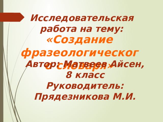  «Создание фразеологического словаря» Исследовательская работа на тему: Автор: Матвеев Айсен, 8 класс Руководитель: Прядезникова М.И. 
