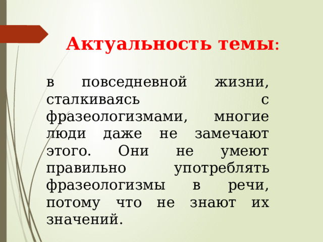  Актуальность темы : в повседневной жизни, сталкиваясь с фразеологизмами, многие люди даже не замечают этого. Они не умеют правильно употреблять фразеологизмы в речи, потому что не знают их значений. 