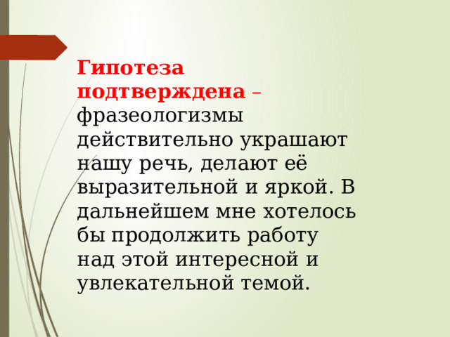 Гипотеза подтверждена  – фразеологизмы действительно украшают нашу речь, делают её выразительной и яркой. В дальнейшем мне хотелось бы продолжить работу над этой интересной и увлекательной темой. 