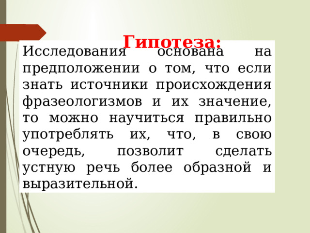 Гипотеза: Исследования основана на предположении о том, что если знать источники происхождения фразеологизмов и их значение, то можно научиться правильно употреблять их, что, в свою очередь, позволит сделать устную речь более образной и выразительной. 