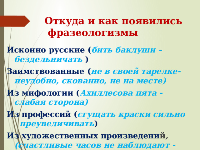Откуда и как появились фразеологизмы Исконно русские ( бить баклуши –бездельничать ) Заимствованные ( не в своей тарелке-  неудобно, скованно, не на месте) Из мифологии ( Ахиллесова пята -  слабая сторона) Из профессий ( сгущать краски сильно  преувеличивать ) Из художественных произведени й , (счастливые часов не наблюдают - быстро летит время) 