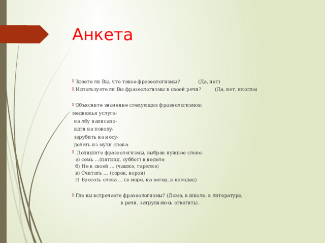 Анкета Знаете ли Вы, что такое фразеологизмы? (Да, нет) Используете ли Вы фразеологизмы в своей речи? (Да, нет, иногда) Объясните значение следующих фразеологизмов: медвежья услуга-   на лбу написано-   идти на поводу-   зарубить на носу-   делать из мухи слона-   Допишите фразеологизмы, выбрав нужное слово-  а) семь …(пятниц, суббот) в неделе  б) Не в своей ... (чашке, тарелке)  в) Считать ... (сорок, ворон)  г) Бросать слова ... (в море, на ветер, в колодец) Где вы встречаете фразеологизмы? (Дома, в школе, в литературе, в речи, затрудняюсь ответить).    