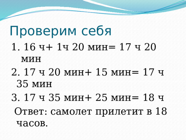 Проверим себя 1. 16 ч+ 1ч 20 мин= 17 ч 20 мин 2. 17 ч 20 мин+ 15 мин= 17 ч 35 мин 3. 17 ч 35 мин+ 25 мин= 18 ч  Ответ: самолет прилетит в 18 часов. 