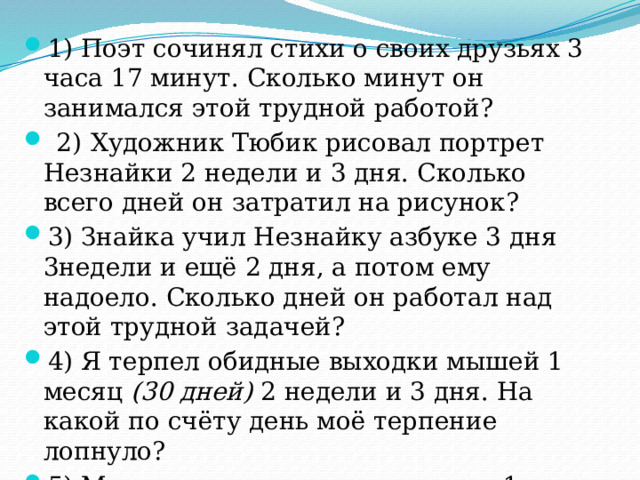 1) Поэт сочинял стихи о своих друзьях 3 часа 17 минут. Сколько минут он занимался этой трудной работой?  2)  Художник Тюбик рисовал портрет Незнайки 2 недели и 3 дня. Сколько всего дней он затратил на рисунок? 3) Знайка учил Незнайку азбуке 3 дня 3недели и ещё 2 дня, а потом ему надоело. Сколько дней он работал над этой трудной задачей? 4) Я терпел обидные выходки мышей 1 месяц (30 дней) 2 недели и 3 дня. На какой по счёту день моё терпение лопнуло? 5) Мы летели на воздушном шаре 1 сутки и ещё 12 часов. Сколько времени мы затратили на полёт ? 