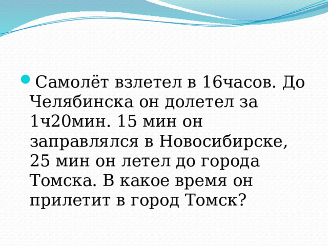 Самолёт взлетел в 16часов. До Челябинска он долетел за 1ч20мин. 15 мин он заправлялся в Новосибирске, 25 мин он летел до города Томска. В какое время он прилетит в город Томск? 