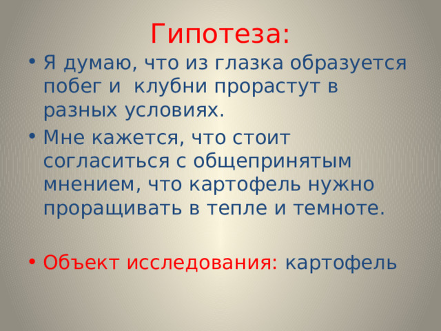 Гипотеза: Я думаю, что из глазка образуется побег и клубни прорастут в разных условиях. Мне кажется, что стоит согласиться с общепринятым мнением, что картофель нужно проращивать в тепле и темноте. Объект исследования: картофель 