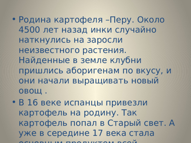 Родина картофеля –Перу. Около 4500 лет назад инки случайно наткнулись на заросли неизвестного растения. Найденные в земле клубни пришлись аборигенам по вкусу, и они начали выращивать новый овощ . В 16 веке испанцы привезли картофель на родину. Так картофель попал в Старый свет. А уже в середине 17 века стала основным продуктом всей Северной Европы. 