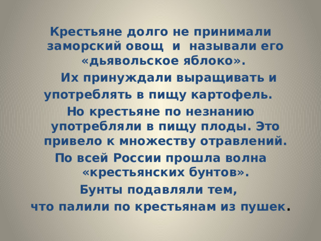 Крестьяне долго не принимали заморский овощ и называли его «дьявольское яблоко».  Их принуждали выращивать и употреблять в пищу картофель. Но крестьяне по незнанию употребляли в пищу плоды. Это привело к множеству отравлений. По всей России прошла волна «крестьянских бунтов». Бунты подавляли тем, что палили по крестьянам из пушек . 