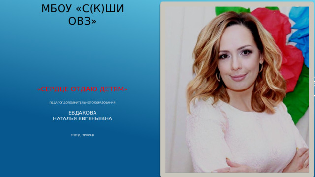 МБОУ «С(К)ШИ ОВЗ» «СЕРДЦЕ ОТДАЮ ДЕТЯМ»    Педагог дополнительного образования   Евдакова  Наталья Евгеньевна    ГОРОД тРОИЦК      