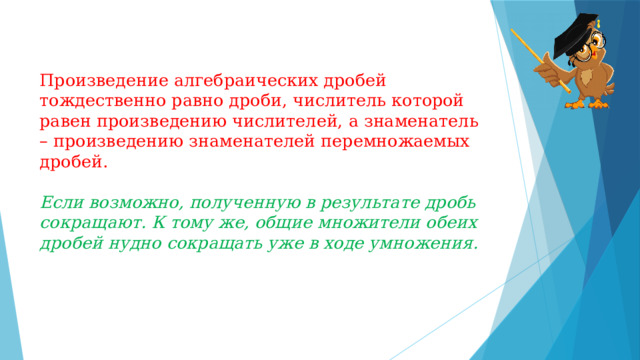 Произведение алгебраических дробей тождественно равно дроби, числитель которой равен произведению числителей, а знаменатель – произведению знаменателей перемножаемых дробей.   Если возможно, полученную в результате дробь сокращают. К тому же, общие множители обеих дробей нудно сокращать уже в ходе умножения. 