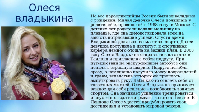 Олеся владыкина Не все параолимпийцы России были инвалидами с рождения. Милая девочка Олеся появилась у родителей здоровенькой в 1988 году, в Москве. С детских лет родители водили малышку на плаванье, где она демонстрировала всем на зависть потрясающие успехи. Спустя время Владыкиной дали звание мастера спорта. Далее девушка поступила в институт, и спортивная карьера немного отошла на задний план. В 2008 году Олеся Владыкина отправилась на отдых в Таиланд и пригласила с собой подругу. При путешествии на экскурсионном автобусе они попали в страшную аварию. Подруга погибла сразу, а чемпионка получила массу повреждений и травм, вследствие которых ей пришлось ампутировать руку. Дабы как-то отвлечь себя от тягостных мыслей, Олеся Владыкина принимает важное для себя решение – возобновить занятия спортом. Она начинает усиленно тренироваться и спустя полгода выигрывает золото в Пекине. В Лондоне Олесе удается продублировать свои достижения и установить мировой рекорд. 