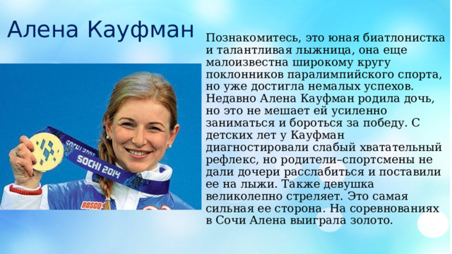 Алена Кауфман Познакомитесь, это юная биатлонистка и талантливая лыжница, она еще малоизвестна широкому кругу поклонников паралимпийского спорта, но уже достигла немалых успехов. Недавно Алена Кауфман родила дочь, но это не мешает ей усиленно заниматься и бороться за победу. С детских лет у Кауфман диагностировали слабый хватательный рефлекс, но родители–спортсмены не дали дочери расслабиться и поставили ее на лыжи. Также девушка великолепно стреляет. Это самая сильная ее сторона. На соревнованиях в Сочи Алена выиграла золото. 