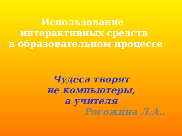 Использование интерактивных средств  в образовательном процессе Чудеса творят  не компьютеры, а учителя Рогожина Л.А..    