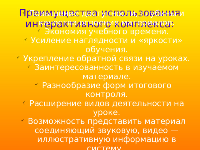 Преимущества использования интерактивного комплекса: Повышение доступности, глубины и качества освоения материалов. Экономия учебного времени. Усиление наглядности и «яркости» обучения. Укрепление обратной связи на уроках. Заинтересованность в изучаемом материале. Разнообразие форм итогового контроля. Расширение видов деятельности на уроке. Возможность представить материал соединяющий звуковую, видео — иллюстративную информацию в систему.  