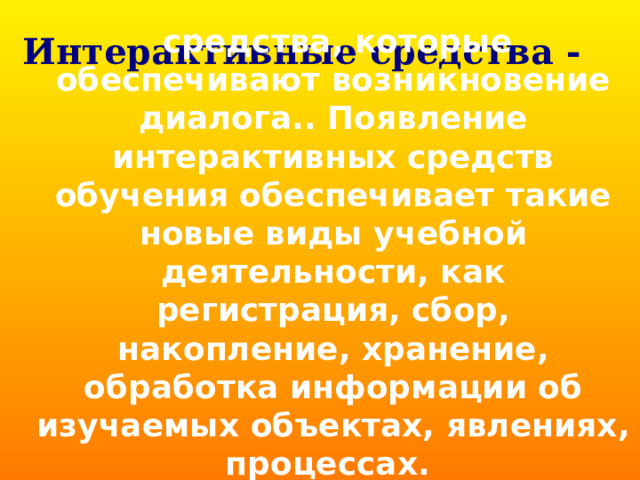 Интерактивные средства -  средства, которые обеспечивают возникновение диалога.. Появление интерактивных средств обучения обеспечивает такие новые виды учебной деятельности, как регистрация, сбор, накопление, хранение, обработка информации об изучаемых объектах, явлениях, процессах.  