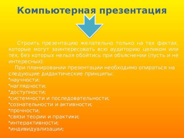 Компьютерная презентация  Строить презентацию желательно только на тех фактах, которые могут заинтересовать всю аудиторию целиком или тех, без которых нельзя обойтись при объяснении (пусть и не интересных).  При планировании презентации необходимо опираться на следующие дидактические принципы: научности; наглядности; доступности; системности и последовательности; сознательности и активности; прочности; связи теории и практики; интерактивности; индивидуализации; 