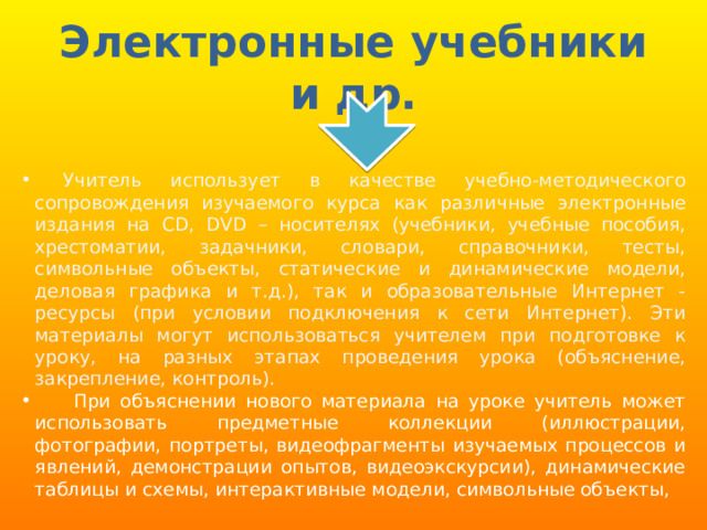 Электронные учебники и др.  Учитель использует в качестве учебно-методического сопровождения изучаемого курса как различные электронные издания на СD, DVD – носителях (учебники, учебные пособия, хрестоматии, задачники, словари, справочники, тесты, символьные объекты, статические и динамические модели, деловая графика и т.д.), так и образовательные Интернет - ресурсы (при условии подключения к сети Интернет). Эти материалы могут использоваться учителем при подготовке к уроку, на разных этапах проведения урока (объяснение, закрепление, контроль).   При объяснении нового материала на уроке учитель может использовать предметные коллекции (иллюстрации, фотографии, портреты, видеофрагменты изучаемых процессов и явлений, демонстрации опытов, видеоэкскурсии), динамические таблицы и схемы, интерактивные модели, символьные объекты, 