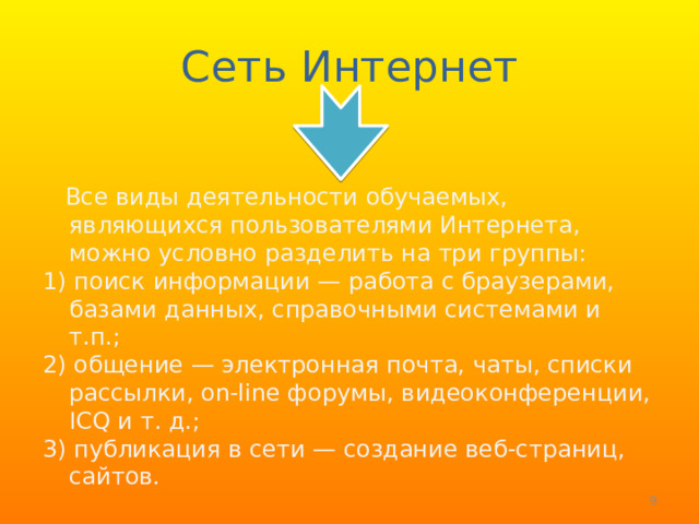 Сеть Интернет  Все виды деятельности обучаемых, являющихся пользователями Интернета, можно условно разделить на три группы: 1) поиск информации — работа с браузерами, базами данных, справочными системами и т.п.; 2) общение — электронная почта, чаты, списки рассылки, on-line форумы, видеоконференции, ICQ и т. д.; 3) публикация в сети — создание веб-страниц, сайтов.  