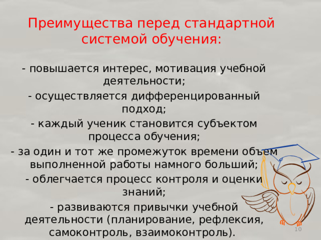 Преимущества перед стандартной системой обучения:   - повышается интерес, мотивация учебной деятельности; - осуществляется дифференцированный подход; - каждый ученик становится субъектом процесса обучения; - за один и тот же промежуток времени объем выполненной работы намного больший; - облегчается процесс контроля и оценки знаний; - развиваются привычки учебной деятельности (планирование, рефлексия, самоконтроль, взаимоконтроль).  