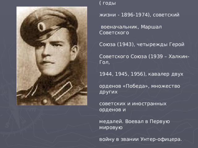 Жуков Георгий Константинович ( годы жизни - 1896-1974), советский  военачальник, Маршал Советского Союза (1943), четырежды Герой Советского Союза (1939 – Халкин-Гол, 1944, 1945, 1956), кавалер двух орденов «Победа», множество других советских и иностранных орденов и медалей. Воевал в Первую мировую войну в звании Унтер-офицера. 