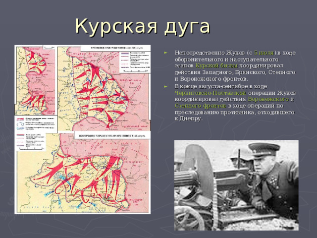 Непосредственно Жуков (с  5 июля ) в ходе оборонительного и наступательного этапов  Курской битвы  координировал действия Западного, Брянского, Степного и Воронежского фронтов. В конце августа-сентябре в ходе  Черниговско-Полтавской операции  Жуков координировал действия  Воронежского  и  Степного фронтов  в ходе операций по преследованию противника, отходившего к Днепру. 