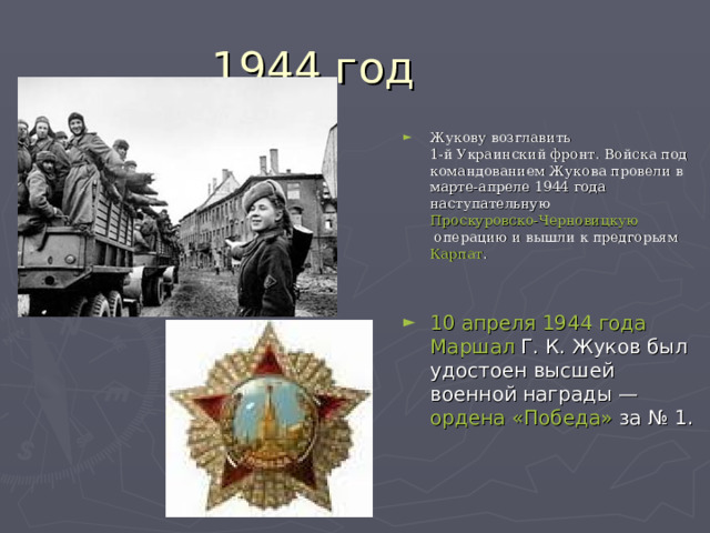Жукову возглавить  1-й Украинский фронт . Войска под командованием Жукова провели в марте-апреле 1944 года наступательную Проскуровско-Черновицкую операцию  и вышли к предгорьям  Карпат . 10 апреля   1944 года   Маршал  Г. К. Жуков был удостоен высшей военной награды —  ордена «Победа»  за № 1. 