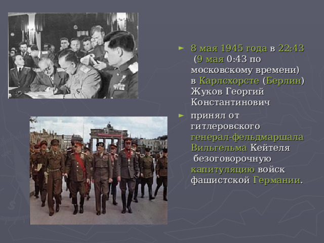 8 мая   1945 года  в  22:43  ( 9 мая  0:43 по московскому времени) в  Карлсхорсте  ( Берлин ) Жуков Георгий Константинович принял от гитлеровского  генерал-фельдмаршала   Вильгельма Кейтеля  безоговорочную капитуляцию  войск фашистской  Германии . 