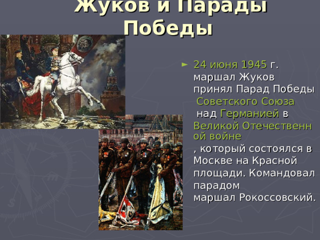 Жуков и Парады Победы 24 июня   1945  г. маршал Жуков принял  Парад Победы   Советского Союза  над  Германией  в  Великой Отечественной войне , который состоялся в Москве на Красной площади. Командовал парадом маршал Рокоссовский. 