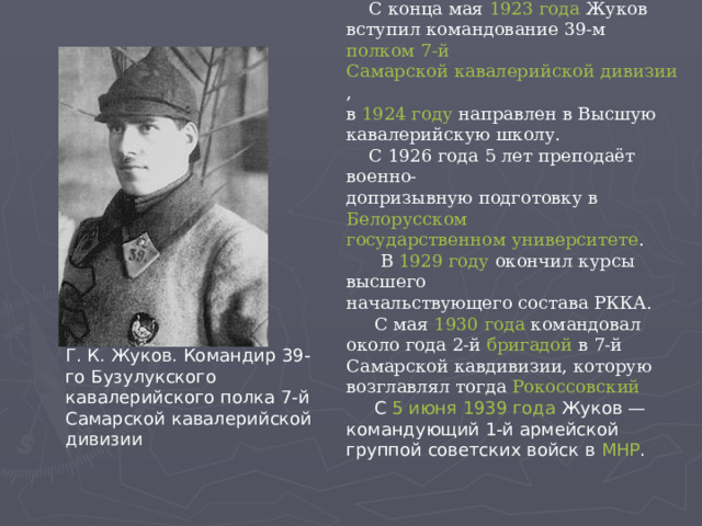  С конца мая  1923 года  Жуков вступил командование 39-м  полком   7-й Самарской кавалерийской дивизии , в  1924 году  направлен в Высшую кавалерийскую школу.  С 1926 года 5 лет преподаёт военно- допризывную подготовку в  Белорусском государственном университете .  В  1929 году  окончил курсы высшего начальствующего состава РККА.  С мая  1930 года  командовал около года 2-й  бригадой  в 7-й Самарской кавдивизии, которую возглавлял тогда  Рокоссовский   С  5 июня   1939 года  Жуков — командующий 1-й армейской группой советских войск в  МНР . Г. К. Жуков. Командир 39-го Бузулукского кавалерийского полка 7-й Самарской кавалерийской дивизии 