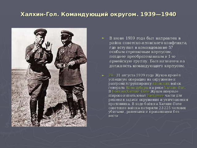 Халхин-Гол. Командующий округом. 1939—1940   В июне 1939 года был направлен в район советско-японского конфликта, где вступил в командование 57 особым стрелковым корпусом, позднее преобразованным в 1-ю армейскую группу. Был назначен на должность командующего корпусом.  20— 31 августа   1939 года  Жуков провёл успешную операцию на окружение и разгромил группировку  японских  войск генерала  Комацубары  на реке  Халхин-Гол . В  боях на Халхин-Голе  Жуков впервые широко использовал  танковые  части для решения задачи окружения и уничтожения противника. В ходе боёв на Халхин-Голе советские войска потеряли 23 225 человек убитыми, ранеными и пропавшими без вести 
