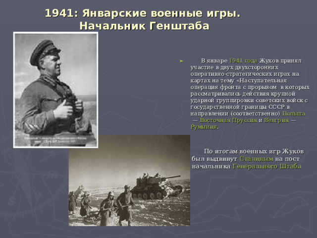 1941: Январские военные игры.  Начальник Генштаба    В январе  1941 года  Жуков принял участие в двух двухсторонних оперативно-стратегических играх на картах на тему «Наступательная операция фронта с прорывом  в которых рассматривались действия крупной ударной группировки советских войск с государственной границы СССР в направлении (соответственно)  Польша  —  Восточная Пруссия  и  Венгрия  —  Румыния .  По итогам военных игр Жуков был выдвинут  Сталиным  на пост начальника  Генерального Штаба  