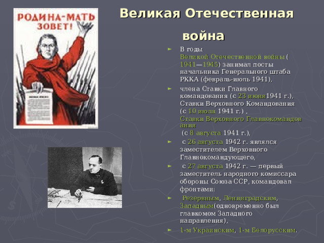 Великая Отечественная война В годы  Великой Отечественной войны  ( 1941 — 1945 ) занимал посты начальника Генерального штаба РККА (февраль-июль 1941), члена Ставки Главного командования (с  23 июня 1941 г.), Ставки Верховного Командования (с  10 июля  1941 г.) ,  Ставки Верховного Главнокомандования  (с  8 августа  1941 г.),  с  26 августа  1942 г. являлся заместителем Верховного Главнокомандующего,  с  27 августа  1942 г. — первый заместитель народного комиссара обороны Союза ССР, командовал фронтами:   Резервным ,  Ленинградским ,  Западным (одновременно был главкомом Западного направления),  1-м Украинским ,  1-м Белорусским . 