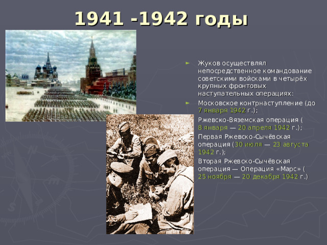 1941 -1942 годы   Жуков осуществлял непосредственное командование советскими войсками в четырёх крупных фронтовых наступательных операциях: Московское контрнаступление (до  7 января   1942  г.); Ржевско-Вяземская операция ( 8 января  —  20 апреля   1942  г.); Первая Ржевско-Сычёвская операция ( 30 июля  —  23 августа   1942  г.); Вторая Ржевско-Сычёвская операция —  Операция «Марс»  ( 25 ноября  —  20 декабря   1942  г.) 
