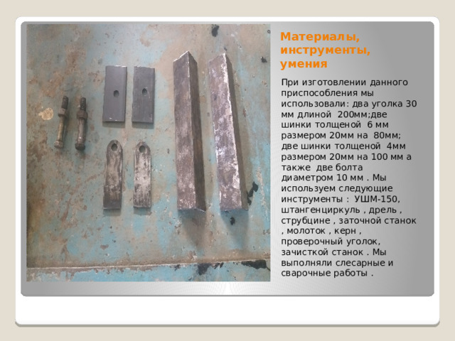 Материалы, инструменты, умения При изготовлении данного приспособления мы использовали: два уголка 30 мм длиной 200мм;две шинки толщеной 6 мм размером 20мм на 80мм; две шинки толщеной 4мм размером 20мм на 100 мм а также две болта диаметром 10 мм . Мы используем следующие инструменты : УШМ-150, штангенциркуль , дрель , струбцине , заточной станок , молоток , керн , проверочный уголок, зачисткой станок . Мы выполняли слесарные и сварочные работы . 