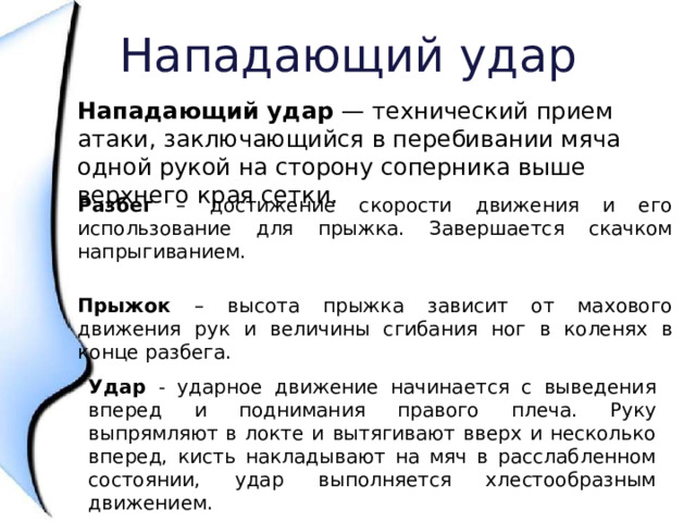 Нападающий удар Нападающий удар — технический прием атаки, заключающийся в перебивании мяча одной рукой на сторону соперника выше верхнего края сетки. Разбег – достижение скорости движения и его использование для прыжка. Завершается скачком напрыгиванием. Прыжок – высота прыжка зависит от махового движения рук и величины сгибания ног в коленях в конце разбега. Удар - ударное движение начинается с выведения вперед и поднимания правого плеча. Руку выпрямляют в локте и вытягивают вверх и несколько вперед, кисть накладывают на мяч в расслабленном состоянии, удар выполняется хлестообразным движением. 