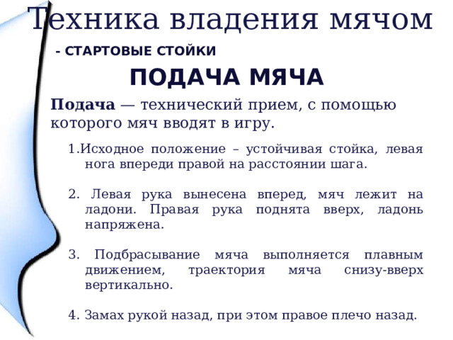 Техника владения мячом - Стартовые стойки Подача мяча Подача — технический прием, с помощью которого мяч вводят в игру.  1.Исходное положение – устойчивая стойка, левая нога впереди правой на расстоянии шага. 2. Левая рука вынесена вперед, мяч лежит на ладони. Правая рука поднята вверх, ладонь напряжена. 3. Подбрасывание мяча выполняется плавным движением, траектория мяча снизу-вверх вертикально. 4. Замах рукой назад, при этом правое плечо назад. 5. Встречное ударное движение и удар по мячу. 4 