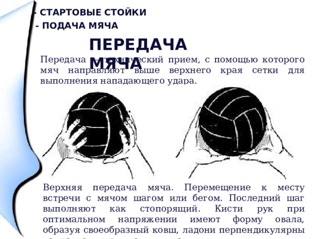 - Стартовые стойки - Подача мяча Передача мяча Передача — технический прием, с помощью которого мяч направляют выше верхнего края сетки для выполнения нападающего удара. Верхняя передача мяча. Перемещение к месту встречи с мячом шагом или бегом. Последний шаг выполняют как стопорящий. Кисти рук при оптимальном напряжении имеют форму овала, образуя своеобразный ковш, ладони перпендикулярны направлению движения мяча. 