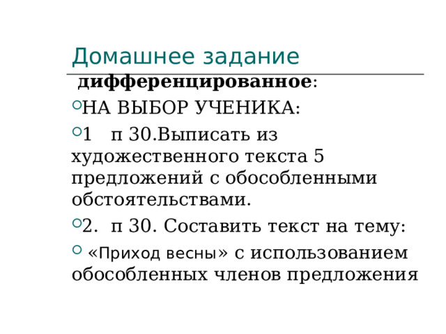 Домашнее задание  дифференцированное :   НА ВЫБОР УЧЕНИКА:   1   п 30.Выписать из художественного текста 5 предложений с обособленными обстоятельствами. 2.  п 30. Составить текст на тему:   « Приход весны » с использованием обособленных членов предложения  