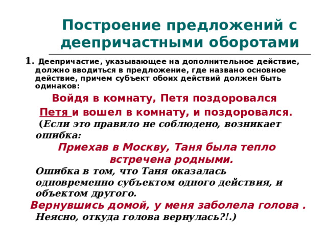 Построение предложений с деепричастными оборотами 1. Деепричастие, указывающее на дополнительное действие, должно вводиться в предложение, где названо основное действие, причем субъект обоих действий должен быть одинаков: Войдя в комнату, Петя поздоровался Петя и вошел в комнату, и поздоровался.   ( Если это правило не соблюдено, возникает ошибка: Приехав в Москву, Таня была тепло встречена родными.  Ошибка в том, что Таня оказалась одновременно субъектом одного действия, и объектом другого.  Вернувшись домой, у меня заболела голова .  Неясно, откуда голова вернулась?!.)  